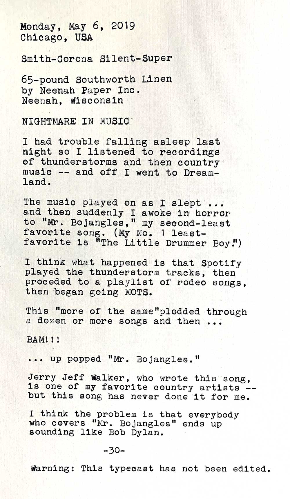 TImage is of the following typewritten text. Smith-Corona Silent-Super. 65-pound Southworth Linen by Neenah Paper Inc., Neenah, Wisconsin. Nightmare in Music. I had trouble falling asleep last night so I listened to recordings of thunderstorms and then country music — and off I went to Dreamland. The music played on as I slept … and then suddenly I awoke in horror to Mr. Bojangles, my second-least favorite song. My No. 1 least-favorite song is The Little Drummer Boy. I think that what happened is that Spotify played the thunderstorm tracks, then proceded to a playlist of rodeo songs, then began going MOTS. This more of the same plodded through a dozen or more songs and then — BAM! — up popped Mr. Bojangles. Jerry Jeff Walker, who wrote this song, is one of my favorite country artists but this song has never done it for me. I think the problem is that everybody who covers Mr. Bojangles ends up sounding like Bob Dylan. Warning: This typecast has not been edited.