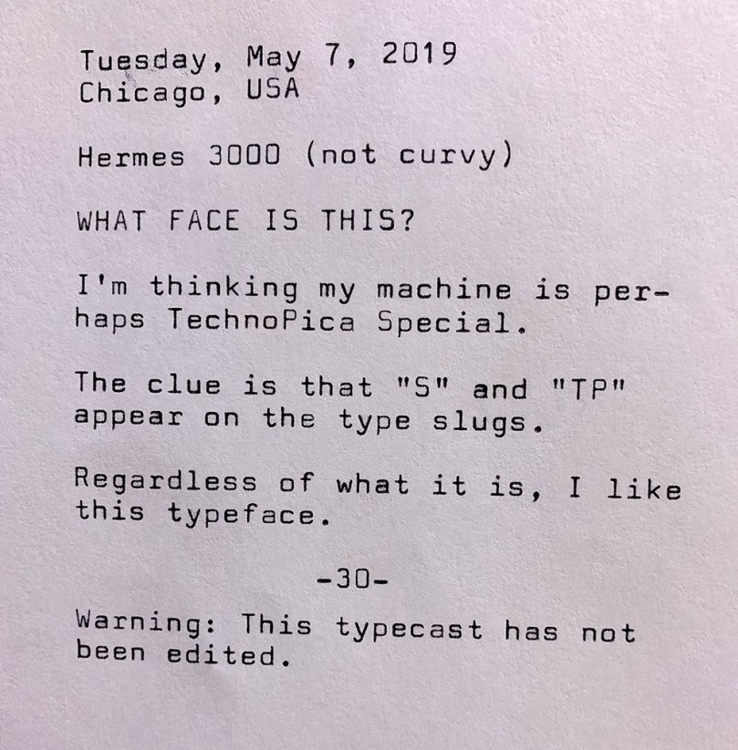 Photo of the following typewritten text. Tuesday, May 7, 2019. Chicago, Illinois. Hermes 3000. Not curvy. What face is this? I'm thinking my machine is perhaps equipped with Techno Pica Special. The clue is that S and TP appear on the type slugs. Regardless of what it is, I like this typeface. Warning. This typecast has not been edited.