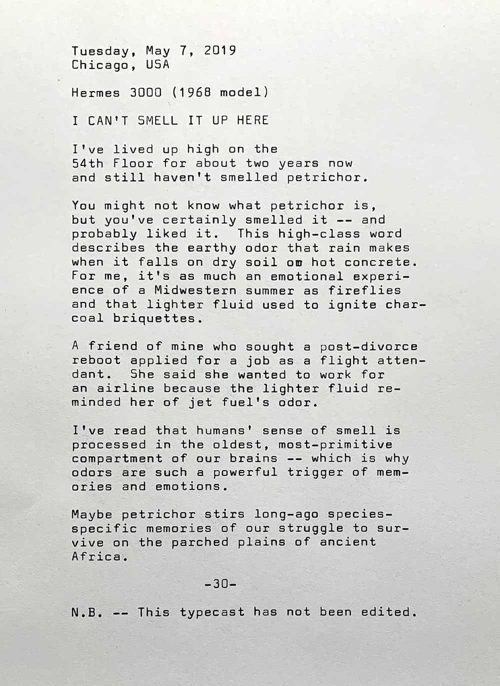 Tuesday, May 7, 2019. Chicago, USA. Hermes 3000, the 1968 model. I can’t smell it up here. I’ve lived up high on the 54th Floor for about two years now and still haven't smelled petrichor. You might not know what petrichor is , but you've certainly smelled it — and probably liked it. This high-class word describes the earthy odor that rain makes when it falls on dry soil or hot concrete. For me, it's as much an emotional experience of a Midwestern summer as fireflies and that lighter fluid used to ignite charcoal briquettes. A friend of mine who sought a post-divorce reboot applied for a job as a flight attendant.	She wanted to work for an airline because the lighter fluid reminded her of jet fuel's odor. I’ve read that humans’ sense of smell is processed in the oldest, most-primitive compartment of our brains — which is why odors are such a powerful trigger of memories and emotions. Maybe petrichor stirs long-ago species-specific memories of our struggle to survive on the parched plains of ancient Africa. Note: This typecast has not been edited.