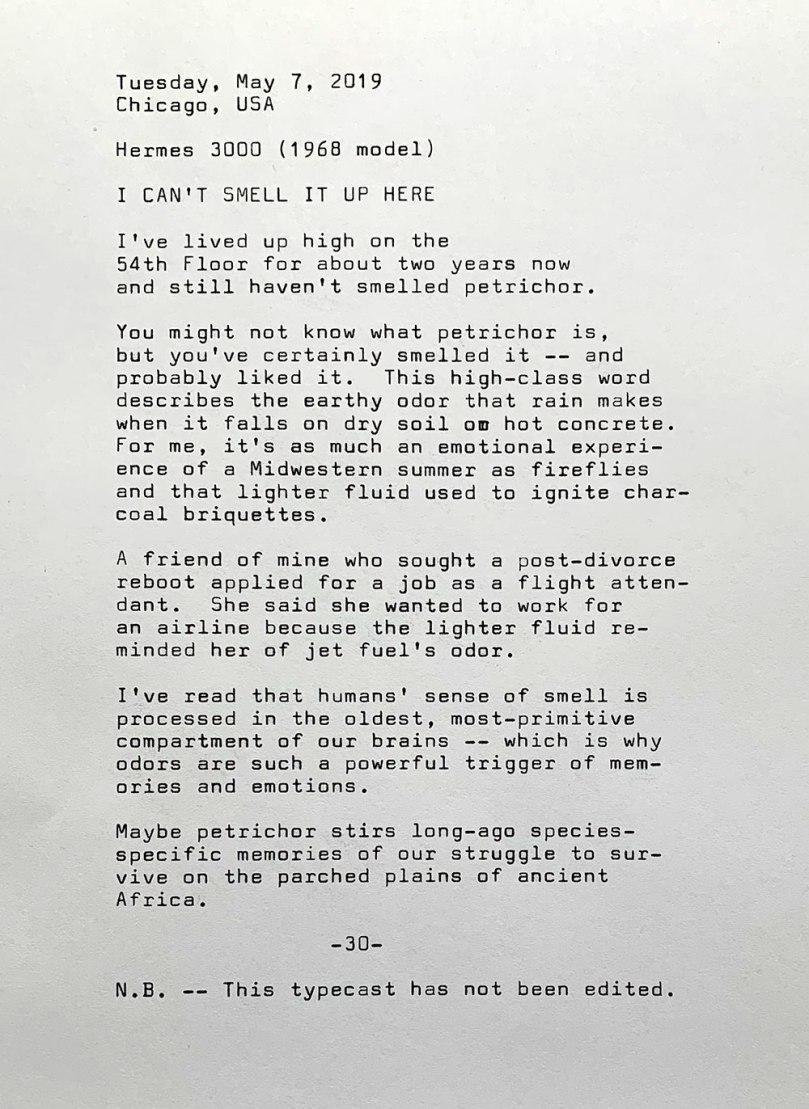 Tuesday, May 7, 2019. Chicago, USA. Hermes 3000, the 1968 model. I can’t smell it up here. I’ve lived up high on the 54th Floor for about two years now and still haven't smelled petrichor. You might not know what petrichor is , but you've certainly smelled it — and probably liked it. This high-class word describes the earthy odor that rain makes when it falls on dry soil or hot concrete. For me, it's as much an emotional experience of a Midwestern summer as fireflies and that lighter fluid used to ignite charcoal briquettes. A friend of mine who sought a post-divorce reboot applied for a job as a flight attendant.	She wanted to work for an airline because the lighter fluid reminded her of jet fuel's odor. I’ve read that humans’ sense of smell is processed in the oldest, most-primitive compartment of our brains — which is why odors are such a powerful trigger of memories and emotions. Maybe petrichor stirs long-ago species-specific memories of our struggle to survive on the parched plains of ancient Africa. Note: This typecast has not been edited.