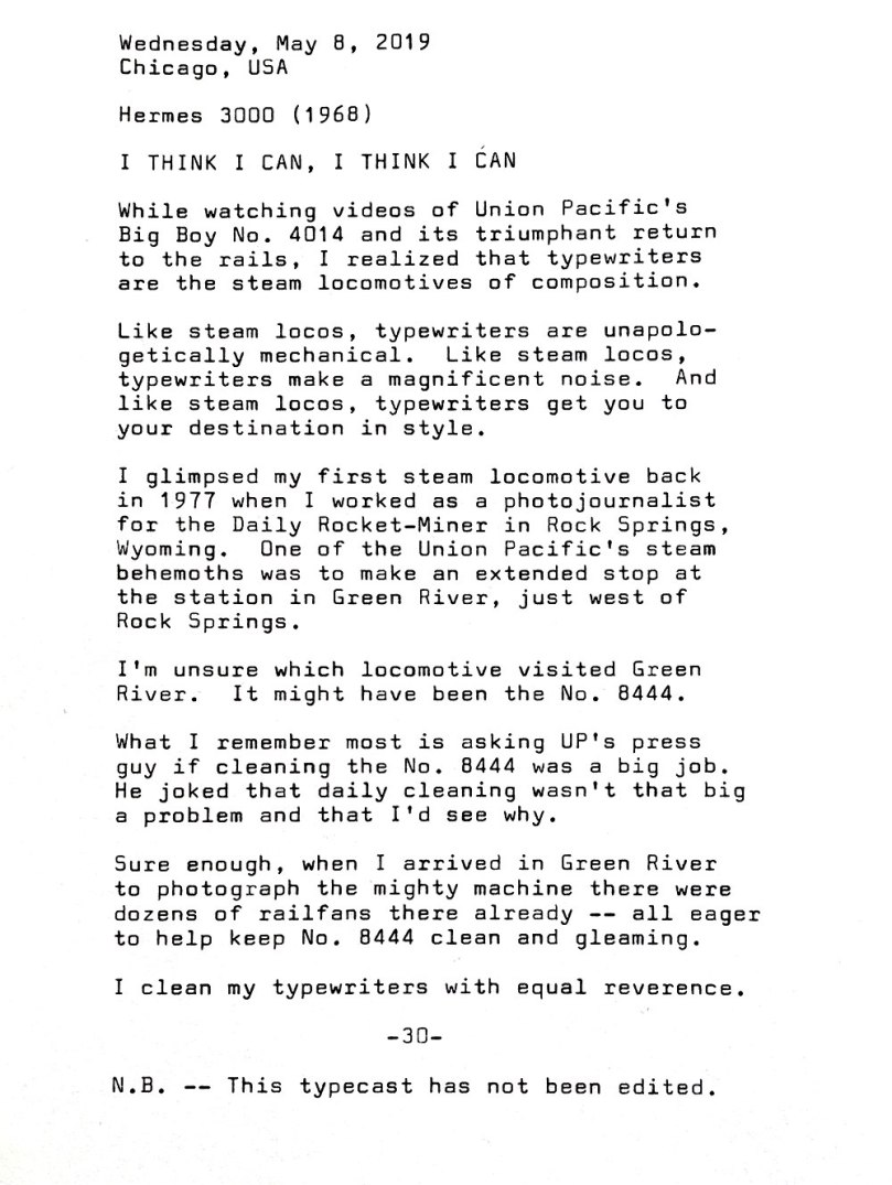 Wednesday, May 8 , 2019, Chicago, USA. Hermes 3000 (1968). I think I can, I think I can. While watching videos of Union Pacific's Big Boy No. 4014 and its triumphant return to the rails, I realized that typewriters are the steam locomotives of composition. Like steam locos, typewriters are unapologetically mechanical. Like steam locos, typewriters make a magnificent noise. And like steam locos, typewriters get you to your destination in style. I glimpsed my first steam locomotive back in 1977 when I worked as a photojournalist for the Daily Rocket-Miner in Rock Springs, Wyoming. One of the Union Pacific 's steam behemoths was to make an extended stop at the station in Green River, just west of Rock Springs. I’m unsure which locomotive visited Green River. It might have been No. 8444. What I remember most is asking UP's press guy if cleaning the No. 8444 was a big job. He joked that daily cleaning wasn't that big a problem and I ' d see why. Sure enough , when I arrived in Green River to photograph the mighty machine there were dozens of rail fans there already — all eager to help keep No. 8444 clean and gleaming. I clean my typewriters with equal reverence. N.B. — This typecast has not been edited.