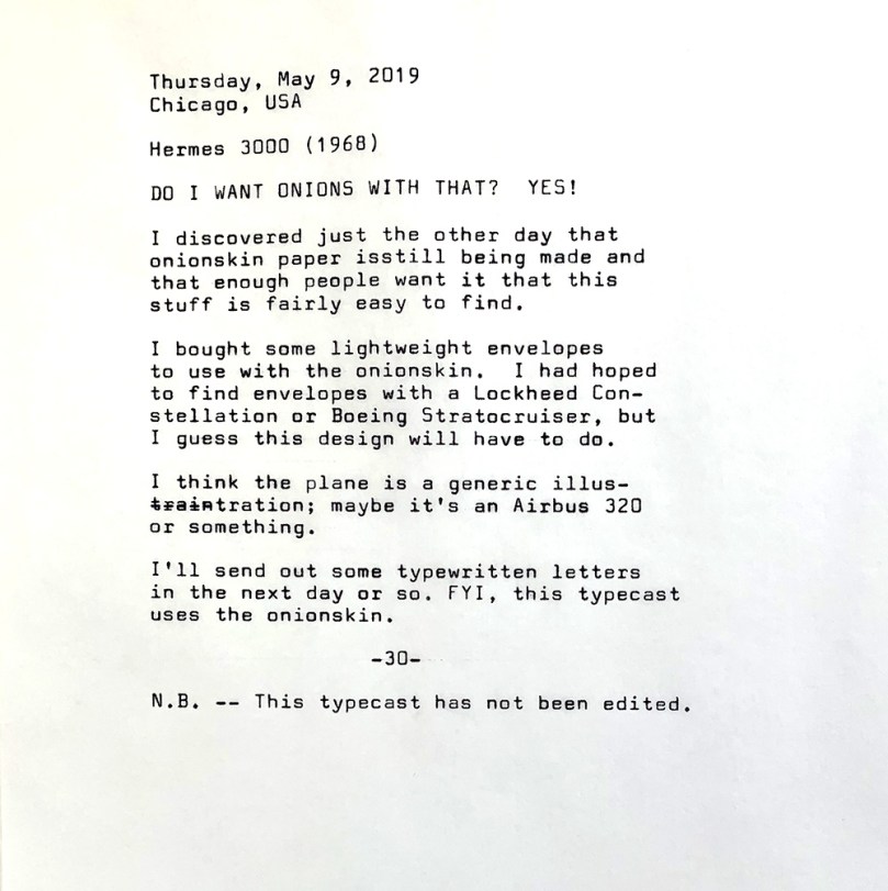Photo of the following typewritten text. Thursday, May 9, 2019. Chicago, USA. Hermes 3000 1968. Do I want onions with that? Yes! I discovered just the other day that onionskin paper is still being made and that enough people want it that this stuff is fairly easy to find. I bought some lightweight envelopes to use with the onionskin. I had hoped to find envelopes with a Lockheed Constellation or Boeing Stratocruiser, but I guess this design will have to do. I think the plane is a generic illustration — or maybe it’s an Airbus 320 or something. I'll send out some typewritten letters in the next day or so. FYI, this typecast uses the onionskin. N.B. — This typecast has not been edited. 