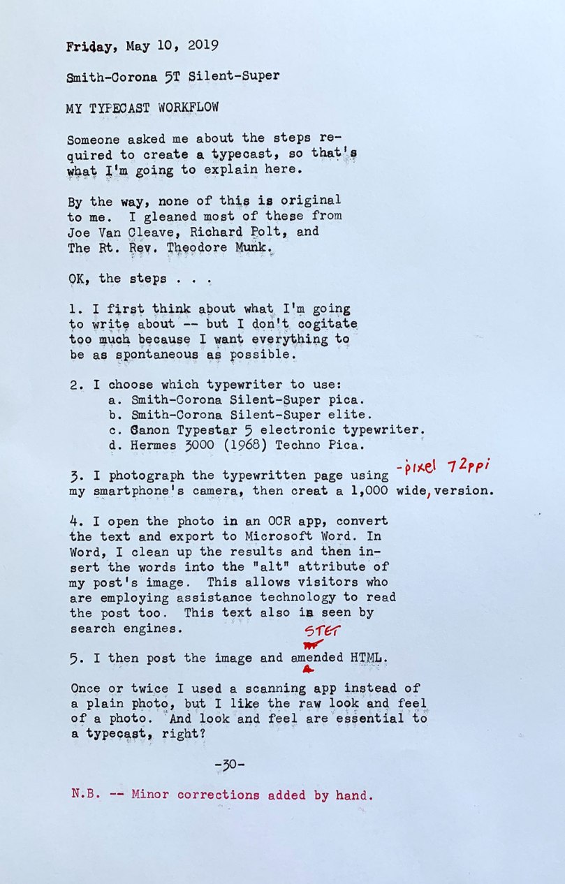 The photo shows the following typewritten text. Friday, May 10, 2019. Smith—Corona 5T Silent—Super. My typecast workflow. Someone asked me about the stepsrequired to create a typecast, so that’s what I’m going to explain here. By the way, none of this is original to me. I gleaned most of these from Joe Van Cleave, Richard Polt, and The Rt. Rev. Theodore Munk. OK, the steps. 1 — I first think about what I’m going to write about but I don't cogitate  too much because I want everything to be as spontaneous as possible. 2 — I choose which typewriter to use: Smith—Corona Silent—Super pica, Smith-Corona Silent—Super elite, Canon Typestar 5 electronic typewriter, or Hermes 3000 (1968 model) Techno Pica.	 3 — I photograph the typewritten page using my smartphone’s camera, then create a 1,000-pixel wide, 72 ppi version. 4 — I open the photo in an OCR app, convert the text and export to Microsoft Word. In Word, I clean up the results and then insert the words into the alt attribute of my post’s image. This allows visitors who are employing assistive technology to read the post too. This text also can be indexed by search engines. 5 — I then post the image and amended HTML. Once or twice I used a scanning app instead of a plain photo, but I like the raw look and feel  of a photo. And look and feel are essential to  a typecast, right? Note: Minor corrections added by hand.