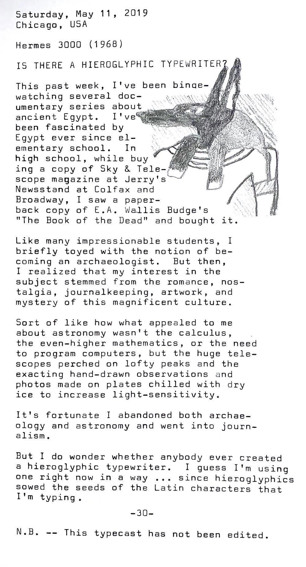 Photo is of the following typewritten text. Saturday, May 11, 2019. Chicago, USA. Hermes 3000 from 1968. Is there a hieroglyphic typewriter? This past week, I’ve been binge-watching several documentary series about ancient Egypt. I’ve been fascinated by Egypt ever since elementary school. In high school, while buying a copy of Sky & Telescope magazine at Jerry’s Newsstand at Colfax and Broadway, I saw a paperback copy of E.A. Wallis Budge’s The Book of the Dead and bought it too. Like many impressionable students, I briefly toyed with the notion of becoming an archaeologist. But then, I realized that my interest in the subject stemmed from the romance, nostalgia, journalkeeping, artwork, and mystery of this magnificent culture. Sort of like how what appealed to me about astronomy wasn't the calculus, the even—higher mathematics, or the need to program computers, but the huge telescopes perched on lofty peaks, the exacting hand-drawn observations, and photos made on plates chilled with dry ice to increase light—sensitivity. It's fortunate I abandoned both archaeology and astronomy and went into journalism. But I do wonder whether anybody ever created a hieroglyphic typewriter. I guess I 'm using one right now in a way since hieroglyphics sowed the seeds of the Latin characters that I’m typing. Note: This typecast has not been edited.