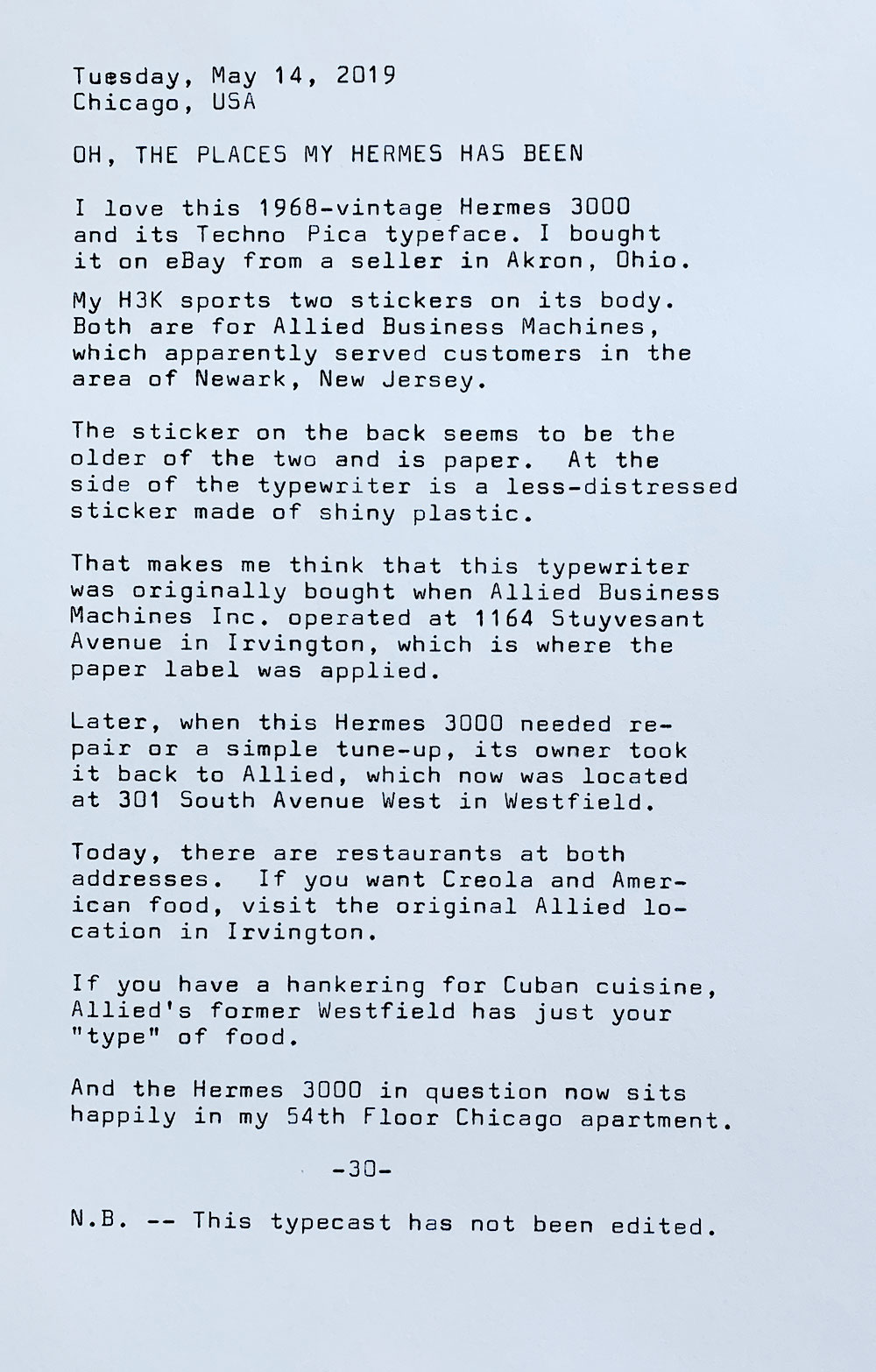 This is a photo of a typewritten page bearing the following text. Tuesday, May 14, 2019. Chicago, USA. Oh, the places my hermes has been. I love this 1968-vintage Hermes 3000 and its Techno Pica typeface. I bought it on eBay from a seller in Akron, Ohio. My H3K sports two stickers on its body. Both are for Allied Business Machines, which apparently served customers in the area of Newark, New Jersey. The sticker on the back seems to be the older of the two and is paper. At the side of the typewriter is a less-distressed sticker made of shiny plastic. That makes me think that this typewriter was originally bought when Allied Business Machines Inc. operated at 1164 Stuyvesant Avenue in Irvington, which is where the paper label was applied. Later, when this Hermes 3000 needed repair or a simple tune—up, its owner took it back to Allied, which had relocated 301 South Avenue West in Westfield. Today, there are restaurants at both addresses. If you want Creola and American food, visit the original Allied location in Irvington. If you have a hankering for Cuban cuisine, Allied's former Westfield has just your type of food. And the Hermes 3000 in question now sits happily in my 54th Floor Chicago apartment. Note: This typecast has not been edited.
