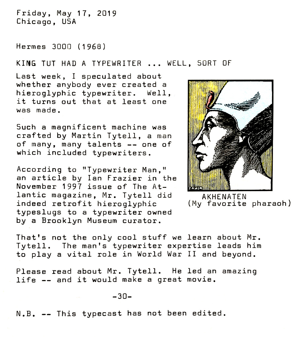 Photo of typewritten page with the following text. Friday, May 17, 2019. Chicago, USA. Hermes 3000 (1968). King Tut had a typewriter ... well, sort of. Last week, I speculated about whether anybody ever created a hieroglyphic typewriter. Well, it turns out that at least one was made. Such a magnificent machine was crafted by Martin Tytell, a man of many, many talents — one of which included typewriters. According to Typewriter Man, an article by Ian Frazier in the November 1997 issue of The Atlantic magazine, Mr. Tytell did indeed retrofit hieroglyphic typeslugs to a typewriter owned by a Brooklyn Museum curator. That's not the only cool stuff we learn about Mr. Tytell. The man's typewriter expertise leads him to play a vital role in World War Two and beyond. Please read about Mr. Tytell. He led an amazing life and it would make a great movie. Note: This typecast has not been edited. Also: Off to the right side of this photo is an old, public domain sketch of Pharaoh Akhenaten in profile. He has a slender head, aquiline nose and a regal bearing.