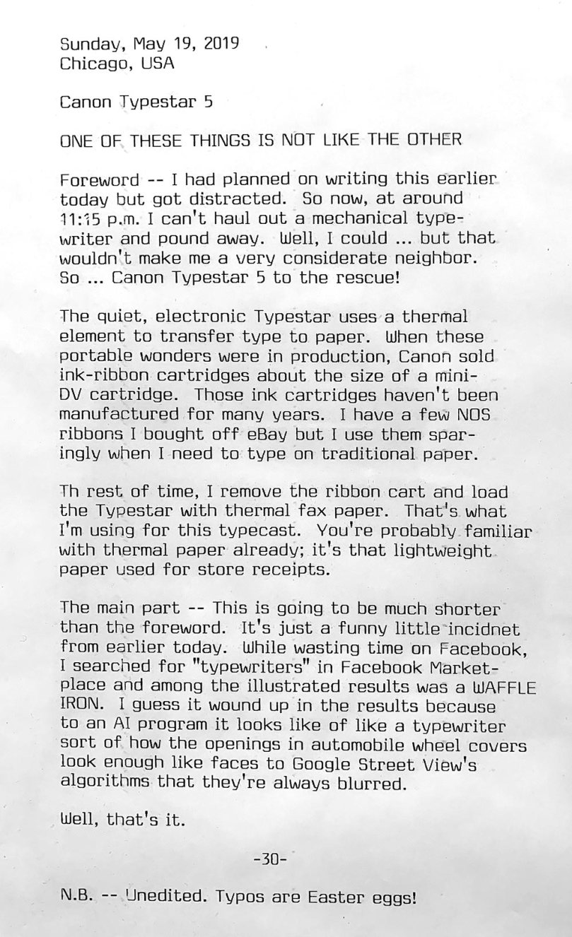The following text appears in a photo of a typewritten page. Sunday, May 19, 2019. Chicago, USA. Canon Typestar 5. One of these things is not like the other. Foreword — I had planned on writing this earlier today but got distracted. So now, at around 11:15 p.m. I can't haul out a mechanical typewriter and pound away. Well, I could ... but that  wouldn't make me a very considerate neighbor. So ... Canon Typestar 5 to the rescue! The quiet, electronic Typestar uses a thermal element to transfer type to paper. When these portable wonders were in production, Canon sold ink-ribbon cartridges about the size of a mini DV cartridge. Those ink cartridges haven't been manufactured for many years. I have a few NOS  ribbons I bought off eBay but I use them sparingly when I need to type on traditional paper. The rest of time, I remove the ribbon cart and load the Typestar with thermal fax paper. That l s what I'm using for this typecast. You’re probably familiar with thermal paper already; it's that lightweight  paper used for store receipts. The main part This is going to be much shorter  than the foreword. It's just a funny little incident from earlier today. While wasting time on Facebook, I searched for typewriters in Facebook Marketplace and among the illustrated results was a WAFFLE IRON. I guess it wound up in the results because to an Al program it looks like of like a typewriter; sort of how the openings in automobile wheel covers look enough like faces to Google Street View's  algorithms that they're always blurred. Well, that's it. Note: Unedited. Typos are Easter eggs!