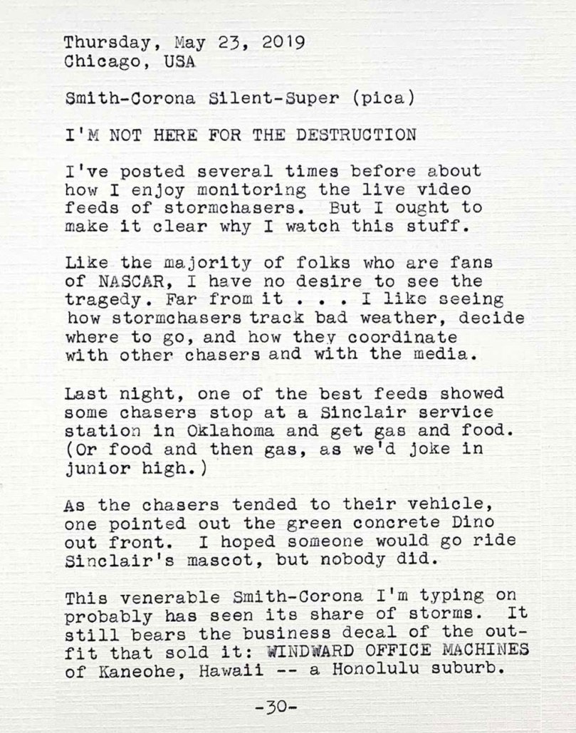Photo of a typewritten page with the following text. Thursday, May 23, 2019. Chicago, USA. Smith—Corona Silent-Super (pica). I’m not here for the destruction. I’ve posted several times before about how I enjoy monitoring the live video feeds of stormchasers. But I ought to make it clear why I watch this stuff. Like the majority of folks who are fans of NASCAR, I have no desire to see the tragedy. Far from it. I like seeing how stormchasers track bad weather, decide where to go, and how they coordinate with other chasers and with the media. Last night, one of the best feeds showed some chasers stop at a Sinclair service station in Oklahoma and get gas and food. Or food and then gas, as we'd joke in junior high. As the chasers tended to their vehicle, one pointed out the green concrete Dino out front. I hoped someone would go ride Sinclair's mascot, but nobody did. This venerable Smith—Corona I’m typing on probably has seen its share of storms. It still bears the business decal of the outfit that sold it: Windward Office of Kaneohe, Hawaii a Honolulu suburb.