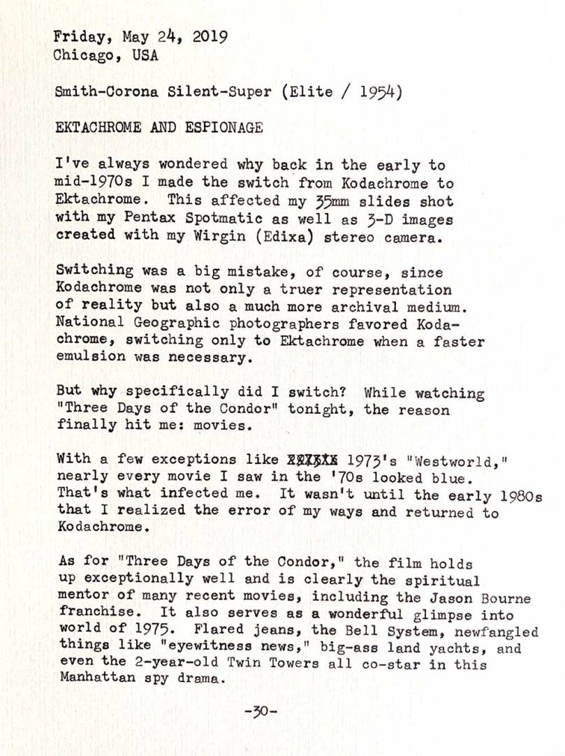 Friday, May 24, 2019. Chicago, USA. Smith-Corona Silent-Super Elite 1954. Ektachrome and espionage. I’ve always wondered why back in the early to mid—1970s I made the switch from Kodachrome to Ektachrome. This affected my 35mm slides shot with my Pentax Spotmatic as well as 3—D images created with my Wirgin (Edixa) stereo camera. Switching was a big mistake, of course, since Kodachrome offered not only a truer representation of reality but also a much more archival medium. National Geographic photographers favored Kodachrome, switching only to Ektachrome when a faster emulsion was necessary. But why specifically did I switch? While watching Three Days of the Condor tonight, the reason finally hit me: movies. With a few exceptions like 1973’s Westworld, nearly every movie I saw in the ’70s looked blue. That's what infected me. It wasn’t until the early 1980s that I realized the error of my ways and returned to Kodachrome. As for the 1975 film Three Days of the Condor, it holds up exceptionally well and is clearly the spiritual mentor of many recent movies, including the Jason Bourne franchise. It also serves as a wonderful glimpse into world of 1975. Flared jeans, the Bell System, newfangled things like eyewitness news, big—ass land yachts, and even the 2—year—o1d Twin Towers all co—star in this Manhattan spy drama.
