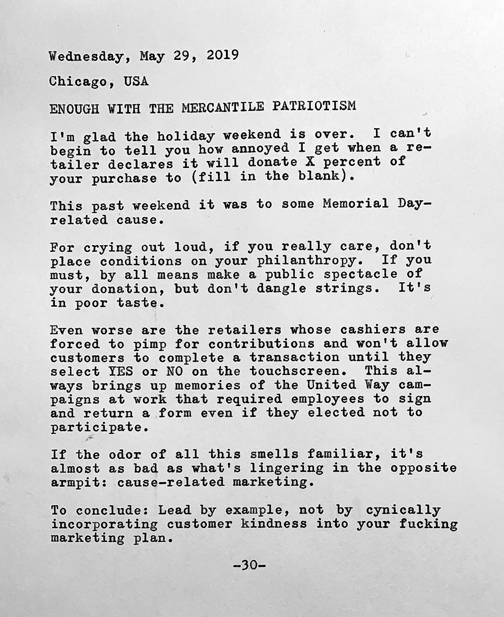 Photo of a typewritten page that contains the following text. Wednesday, May 29, 2019. Chicago, USA. Enough with the mercantile patriotism. I’m glad the holiday weekend is over. I can't begin to tell you how annoyed I get when a retailer declares it will donate X percent of my purchase to (fill in the blank) This past weekend it was to some Memorial Day—related cause. For crying out, loud, if you really care, don’t place conditions on your philanthropy. If you must, by all means make a public spectacle of your donation, but don't dangle strings. It's in poor taste. Even worse are the retailers whose cashiers are forced to pimp for contributions and won't allow customers to complete a transaction until they select YES or NO on the touchscreen. This always brings up memories of the United Way campaigns at work that required employees to sign and return a form even if they elected not to participate. If the odor of all this smells familiar, it's almost as bad as what's lingering in the opposite armpit: cause—related marketing. To conclude: Lead by example, not by cynically incorporating customer kindness into your fucking marketing plan.