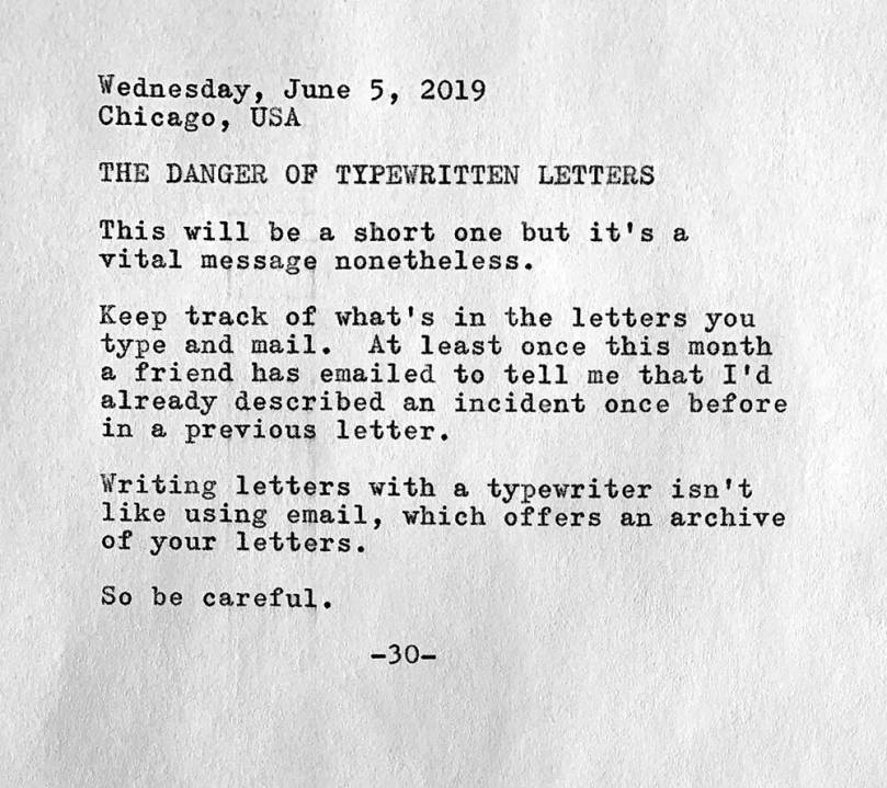 This is a photo of a typewritten page containing the following text. Wednesday, June 5, 2019. Chicago, USA. The danger of typewritten letters. This will be a short one but it's a vital message nonetheless. Keep track of what's in the letters you type and mail. At least once this month a friend has emailed to tell me that I’d already described an incident once before in a previous letter. Writing letters with a typewriter isn't like using email, which offers an archive   of your letters. So be careful.