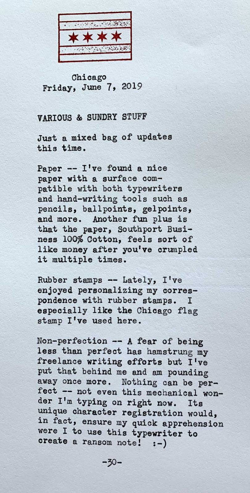 Photo of a typewritten page with the following text. Chicago, Friday, June 7, 2019. Just a mixed bag of updates this time. Paper -- I've found a nice  paper with a surface compatible with both typewriters  and hand-writing tools such as pencils, ballpoints, gel points,  and more. Another fun plus is that the paper, Southport, Business 100% Cotton, feels sort of like money after you’ve crumpled  it multiple times. Rubber stamps -- Lately, I’ve enjoyed personalizing my correspondence with rubber stamps. I especially like the Chicago flag stamp I’ve used here. Non-perfection -- A fear of being less than perfect has hamstrung my freelance writing efforts but I’ve put that behind me and am pounding away once more. Nothing can be per fect -- not even this mechanical wonder I 'm typing on right now. Its unique character registration would, in fact, ensure my quick apprehension were I to use this typewriter to create a ransom note!