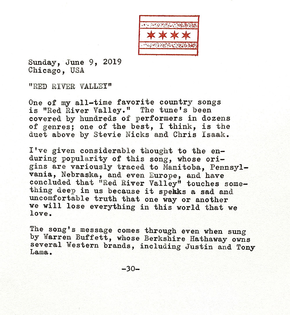 One of my all-time favorite country songs is Red River Valley. The tune's been covered by hundreds of performers in dozens of genres; one of the best is the duet above by Stevie Nicks and Chris Isaak. I've given considerable thought to the enduring popularity of this song, whose origins are variously traced to Manitoba, Pennsylvania, Nebraska, and even Europe, and have concluded that Red River Valley touches something deep in us because it speaks a sad and uncomfortable truth that one way or another we will lose everything in this world that we love. The song's message comes through even when sung by Warren Buffett, whose Berkshire Hathaway owns several Western bootmakers, including Justin and Tony Lama.