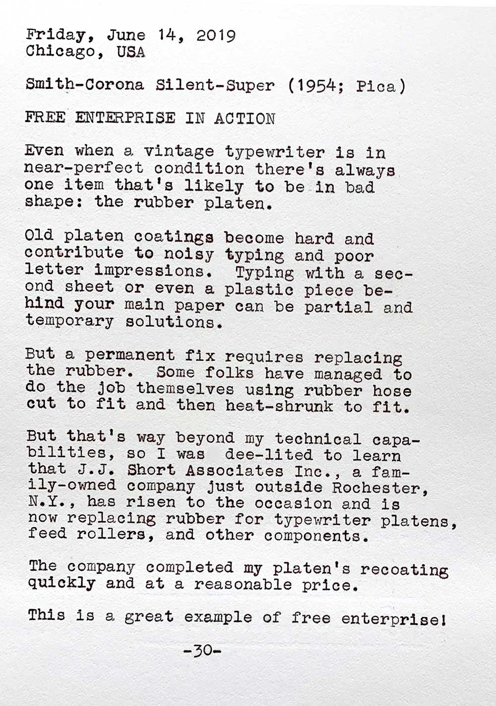 This photo of a typewritten page contains the following text. Friday, June 14, 2019. Chicago, USA. Smith-Corona Silent-Super, 1954, Pica. Free enterprise in action. Even when a vintage typewriter Is In near—perfect condition there’s always one item that's likely to be in bad shape: the rubber platen. Old platen coatings become hard and contribute to noisy typing and poor letter impressions. Typing with a second sheet or even a plastic piece behind your main paper can be partial and temporary solutions. But a permanent fix requires replacing the rubber. Some folks have managed to do the job themselves using rubber hose cut to fit and then heat-shrunk. But that’s way beyond my technical capabilities, so I was dee-lited to learn that J. J. Short Associates Inc., a family—owned company Just outside Rochester, N.Y., has risen to the occasion and is now replacing rubber for typewriter platens, feed rollers, and other components. The company completed my platen’s recoating quickly and at a reasonable price. This is a great example of free enterprise!