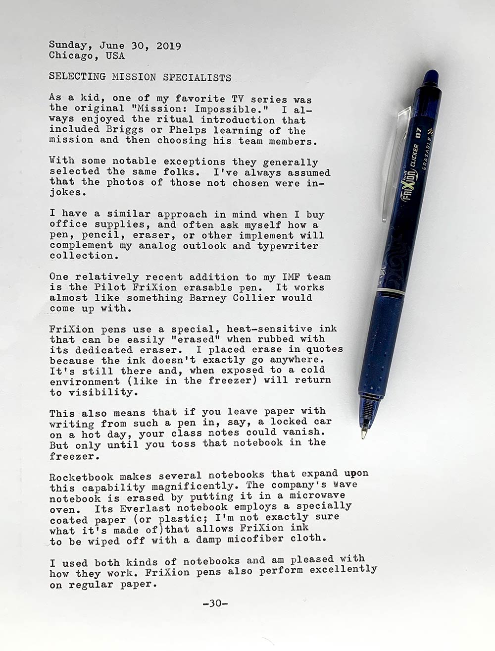 Photo of a typewritten page with the following text. Sunday, June 30, 2019. Chicago, USA. Selecting mission specialists. As a kid, one of my favorite TV series was the original Mission: Impossible. I always enjoyed the ritual introduction that included Briggs or Phelps learning of the mission and then choosing his team members. With some notable exceptions they generally selected the same folks. I've always assumed that the photos of those not chosen were in-jokes. I have a similar approach in mind when I buy office supplies, and often ask myself how a pen, pencil, eraser, or other implement will complement my analog outlook and typewriter collection. One relatively recent addition to my IMF team is the Pilot FriXion erasable pen. It works almost like something Barney Collier would come up with. FriXion pens use a special, heat-sensitive ink that can be easily quote erased unquote when rubbed with its dedicated eraser. I placed erase in quotes because the ink doesn't exactly go anywhere. It's still there and, when exposed to a cold environment like in the freezer will return to visibility. This also means that if you leave paper with writing from such a pen in, say, a locked car on a hot day, your class notes could vanish. But only until you toss that notebook in the freezer. Rocketbook makes several notebooks that expand upon this capability magnificently. The company's Wave notebook is erased by putting it in a microwave oven. Its Everlast notebook employs a specially coated paper (or plastic; I’m not exactly sure what it's made of) that allows FriXion ink to be wiped off with a damp microfiber cloth. I used both kinds of notebooks and am pleased with how they work. FriXion pens also perform excellently on regular paper.