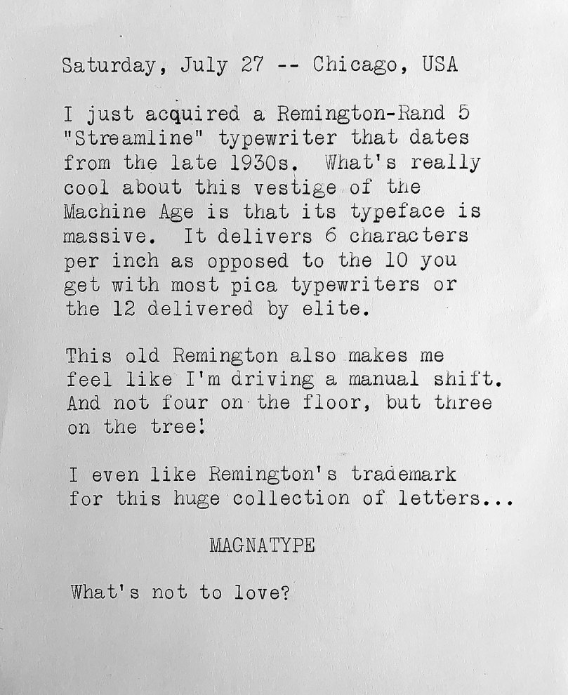 Photo of a typewritten page in which the size of the letters is at least twice as big usual and consists of the following text. Saturday, July 27, Chicago, USA. I just acquired a Remington-Rand 5 Streamline typewriter that dates from the late 1930s. What’s really cool about this vestige of the Machine Age is that its typeface is massive. It delivers 6 characters per inch as opposed to the 10 you get with most pica typewriters or the 12 delivered by elite. This old Remington also makes me feel like I’m driving a manual shift. And not four on the floor, but three on the tree! I even like Remington' s trademark for this huge collection of letters: MAGNATYPE. What’s not to love?