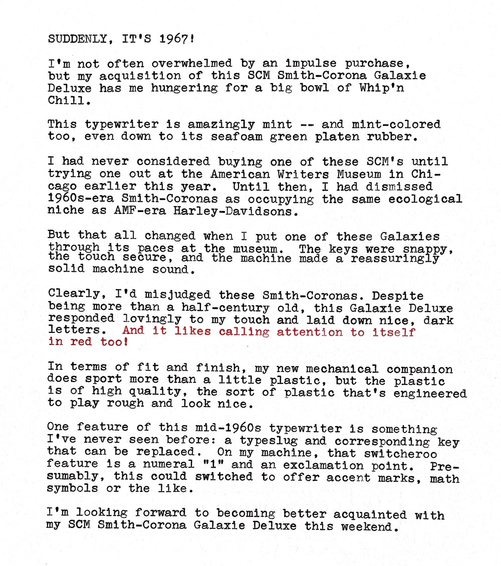 Photo of a typewritten page that contains the following text. Suddenly, it's 1967! I'm not often overwhelmed by an impulse purchase, but my acquisition of this SCM Smith—Corona Galaxie Deluxe has me hungering for a big bowl of Whip'n Chill. This typewriter is amazingly mint — and mint-colored too, even down to its seafoam green platen rubber. I had never considered buying one of these SCM's until trying one out at the American Writers Museum in Chicago earlier this year. Until then, I had dismissed 1960s-era Smith-Coronas as occupying the same ecological niche as AMP-era Harley-Davidsons. But that all changed when I put one of these Galaxies through its paces at the museum. The keys were snappy, the touch secure, and the machine made a reassuringly solid machine sound. Clearly. I'd misjudged these Smith—Coronas. Despite being more than a half—century old, this Galaxie Deluxe responded lovingly to my touch and laid down nice, dark letters. And it likes calling attention to itself in red too! In terms of fit and finish, my new mechanical companion does sport more than a little plastic, but the plastic is of high quality, the sort of plastic that's engineered to play rough and look nice. One feature of this mid—1960s typewriter is something I've never seen before: a typeslug and corresponding key that can be replaced. On my machine, that switcheroo feature is a numeral