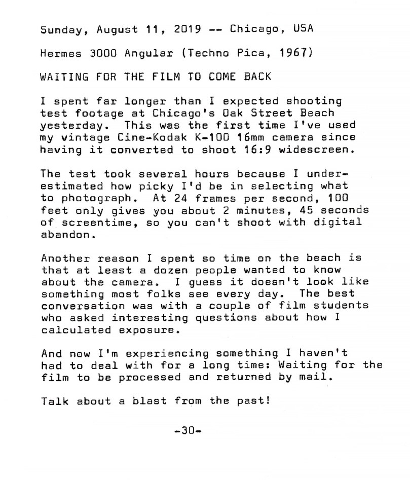 Photo of typewritten page containing the following text. Waiting for the film to come back. I spent far longer than I expected shooting test footage at Chicago's Oak Street Beach  yesterday. This was the first time I've used my vintage Cine—Kodak K—IOO 16mm camera since having it converted to shoot 16:9 widescreen. The test took several hours because I underestimated how picky I'd be in selecting what to photograph. At 24 frames per second, 100 feet only gives you about 2 minutes, 45 seconds of screen time, so you can't shoot with digital abandon. Another reason I spent so time on the beach is that at least a dozen people wanted to know about the camera. I guess it doesn't look like  something most folks see every day. The best conversation was with a couple of film students who asked interesting questions about how I calculated exposure. And now I'm experiencing something I haven't had to deal with for a long time: Waiting for the film to be processed and returned by mail. Talk about a blast from the past!