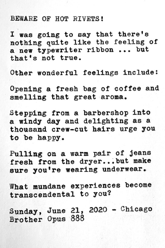 Photo shows the following typewritten text. BEWARE OF HOT RIVETS. I was going to say that there’s nothing quite like the feeling of a new typewriter ribbon but that's not true. Other wonderful feelings include opening a fresh bag of coffee and  smelling that great aroma; stepping from a barbershop into a windy day and delighting as a thousand crew-cut hairs urge you to be happy; an pulling on a warm pair of jeans fresh from the dryer ... but make sure you're wearing underwear. 
What mundane experiences become transcendental to you? Sunday, June 21, 2020 — Chicago. Brother Opus 888
